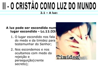 2.1 – A luz:




A luz pode ser escondida num
   lugar escondido - Lc.11:33:
  1. O lugar escondido nos fala
     do medo e da timidez para
     testemunhar do Senhor;
  2. Nos escondemos e nos
     ocultamos com medo da
     rejeição e
     perseguição(crente
     secreto);
 