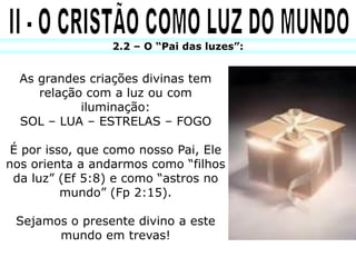 2.2 – O “Pai das luzes”:


  As grandes criações divinas tem
     relação com a luz ou com
            iluminação:
  SOL – LUA – ESTRELAS – FOGO

 É por isso, que como nosso Pai, Ele
nos orienta a andarmos como “filhos
 da luz” (Ef 5:8) e como “astros no
          mundo” (Fp 2:15).

 Sejamos o presente divino a este
       mundo em trevas!
 