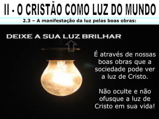 2.3 – A manifestação da luz pelas boas obras:




                            É através de nossas
                             boas obras que a
                            sociedade pode ver
                              a luz de Cristo.

                             Não oculte e não
                             ofusque a luz de
                            Cristo em sua vida!
 