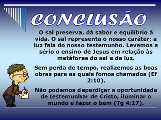 O sal preserva, dá sabor e equilíbrio à
 vida. O sal representa o nosso caráter; a
luz fala do nosso testemunho. Levemos a
  sério o ensino de Jesus em relação às
         metáforas do sal e da luz.
Sem perda de tempo, realizemos as boas
obras para as quais fomos chamados (Ef
                2:10).
Não podemos deperdiçar a oportunidade
 de testemunhar de Cristo, iluminar o
    mundo e fazer o bem (Tg 4:17).
 