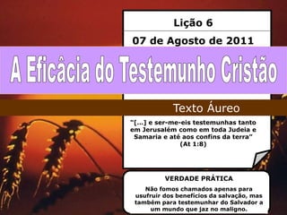 Lição 6
07 de Agosto de 2011




            Texto Áureo
“[…] e ser-me-eis testemunhas tanto
em Jerusalém como em toda Judeia e
 Samaria e até aos confins da terra”
              (At 1:8)




          VERDADE PRÁTICA
    Não fomos chamados apenas para
 usufruir dos benefícios da salvação, mas
 também para testemunhar do Salvador a
      um mundo que jaz no maligno.
 
