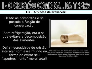 1.1 – A função de preservar:

 Desde os primórdios o sal
   possuia a função de
      conservação.

Sem refrigeração, era o sal
que evitava a decomposição
      dos alimentos.

 Daí a necessidade do cristão
interagir com esse mundo na
     forma de evitar seu
“apodrecimento” moral total!
 