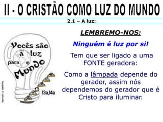 2.1 – A luz:

      LEMBREMO-NOS:
   Ninguém é luz por si!
  Tem que ser ligado a uma
     FONTE geradora:
 Como a lâmpada depende do
     gerador, assim nós
dependemos do gerador que é
    Cristo para iluminar.
 