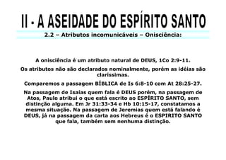 2.2 – Atributos incomunicáveis – Onisciência:



     A onisciência é um atributo natural de DEUS, 1Co 2:9-11.
Os atributos não são declarados nominalmente, porém as idéias são
                            claríssimas.
 Comparemos a passagem BÍBLICA de Is 6:8-10 com At 28:25-27.
 Na passagem de Isaías quem fala é DEUS porém, na passagem de
  Atos, Paulo atribui o que está escrito ao ESPÍRITO SANTO, sem
  distinção alguma. Em Jr 31:33-34 e Hb 10:15-17, constatamos a
 mesma situação. Na passagem de Jeremias quem está falando é
 DEUS, já na passagem da carta aos Hebreus é o ESPIRITO SANTO
             que fala, também sem nenhuma distinção.
 