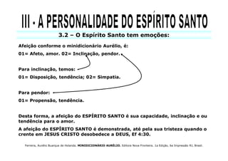 3.2 – O Espírito Santo tem emoções:
Afeição conforme o minidicionário Aurélio, é:
01= Afeto, amor. 02= Inclinação, pendor.


Para inclinação, temos:
01= Disposição, tendência; 02= Simpatia.


Para pendor:
01= Propensão, tendência.


Desta forma, a afeição do ESPÍRITO SANTO é sua capacidade, inclinação e ou
tendência para o amor.
A afeição do ESPÍRITO SANTO é demonstrada, até pela sua tristeza quando o
crente em JESUS CRISTO desobedece a DEUS, Ef 4:30.

  Ferreira, Aurélio Buarque de Holanda. MINIDICIONÁRIO AURÉLIO. Editora Nova Fronteira. 1a Edição, 6a Impressão RJ, Brasil.
 