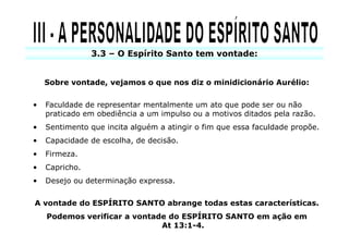 3.3 – O Espírito Santo tem vontade:


    Sobre vontade, vejamos o que nos diz o minidicionário Aurélio:


•   Faculdade de representar mentalmente um ato que pode ser ou não
    praticado em obediência a um impulso ou a motivos ditados pela razão.
•   Sentimento que incita alguém a atingir o fim que essa faculdade propõe.
•   Capacidade de escolha, de decisão.
•   Firmeza.
•   Capricho.
•   Desejo ou determinação expressa.

A vontade do ESPÍRITO SANTO abrange todas estas características.
    Podemos verificar a vontade do ESPÍRITO SANTO em ação em
                              At 13:1-4.
 