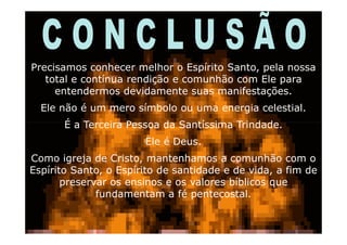 Precisamos conhecer melhor o Espírito Santo, pela nossa
   total e contínua rendição e comunhão com Ele para
     entendermos devidamente suas manifestações.
  Ele não é um mero símbolo ou uma energia celestial.
       É a Terceira Pessoa da Santíssima Trindade.
                       Ele é Deus.
Como igreja de Cristo, mantenhamos a comunhão com o
Espírito Santo, o Espírito de santidade e de vida, a fim de
       preservar os ensinos e os valores bíblicos que
              fundamentam a fé pentecostal.

                                                     15
 