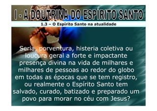 1.3 – O Espírito Santo na atualidade




  Seria, porventura, histeria coletiva ou
    loucura geral a forte e impactante
  presença divina na vida de milhares e
  milhares de pessoas ao redor do globo
 em todas as épocas que se tem registro,
    ou realmente o Espírito Santo tem
salvado, curado, batizado e preparado um
   povo para morar no céu com Jesus?
 