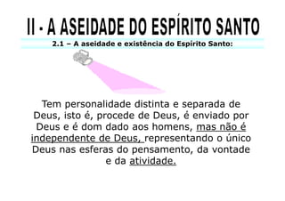 2.1 – A aseidade e existência do Espírito Santo:




  Tem personalidade distinta e separada de
 Deus, isto é, procede de Deus, é enviado por
 Deus e é dom dado aos homens, mas não é
independente de Deus, representando o único
Deus nas esferas do pensamento, da vontade
                 e da atividade.
 