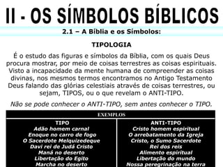 2.1 – A Bíblia e os Símbolos:

                            TIPOLOGIA
  É o estudo das figuras e símbolos da Bíblia, com os quais Deus
procura mostrar, por meio de coisas terrestres as coisas espirituais.
 Visto a incapacidade da mente humana de compreender as coisas
 divinas, nos mesmos termos encontramos no Antigo Testamento
Deus falando das glórias celestiais através de coisas terrestres, ou
            sejam, TIPOS, ou o que revelam o ANTI-TIPO.
 Não se pode conhecer o ANTI-TIPO, sem antes conhecer o TIPO.
                              EXEMPLOS
                  TIPO                             ANTI-TIPO
         Adão homem carnal                 Cristo homem espiritual
       Enoque no carro de fogo            O arrebatamento da Igreja
     O Sacerdote Melquizedeque             Cristo, o Sumo Sacerdote
        Davi rei de Judá Cristo                   Rei dos reis
          Maná no deserto                     Alimento espiritual
         Libertação do Egito                 Libertação do mundo
         Marcha no deserto               Nossa peregrinação na terra
 