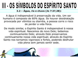 3.2 – Água, rio e chuva (Jo 7:37,38):

   A água é indispensável à preservação da vida. Um ser
humano é composto de 60% água. Se houver desidratação
 provocada por vômitos ou diarréia, a pessoa corre o risco
                  de perder a vida física.
De modo similar, o Espírito Santo é indispensável à nossa
    vida espiritual. Nascemos de novo Dele; bebemos
     continuamente Dele; através Dele preservamos
 continuamente nossa vida espiritual; através do Espírito
Santo nos tornamos vigorosos e fortes, podendo desfrutar
           vida plena sem jamais sentir sede.
 