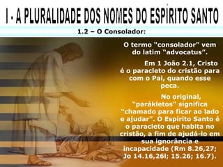 1.2 – O Consolador:

            O termo “consolador” vem
              do latim “advocatus”.
                  Em 1 João 2.1, Cristo
           é o paracleto do cristão para
              com o Pai, quando esse
                       peca.
                        No original,
               “parákletos” significa
           “chamado para ficar ao lado
           e ajudar”. O Espírito Santo é
             o paracleto que habita no
           cristão, a fim de ajudá-lo em
                 sua ignorância e
            incapacidade (Rm 8.26,27;
            Jo 14.16,26l; 15.26; 16.7).
 