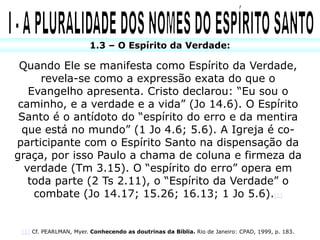 1.3 – O Espírito da Verdade:

 Quando Ele se manifesta como Espírito da Verdade,
     revela-se como a expressão exata do que o
   Evangelho apresenta. Cristo declarou: “Eu sou o
 caminho, e a verdade e a vida” (Jo 14.6). O Espírito
 Santo é o antídoto do “espírito do erro e da mentira
  que está no mundo” (1 Jo 4.6; 5.6). A Igreja é co-
participante com o Espírito Santo na dispensação da
graça, por isso Paulo a chama de coluna e firmeza da
  verdade (Tm 3.15). O “espírito do erro” opera em
   toda parte (2 Ts 2.11), o “Espírito da Verdade” o
    combate (Jo 14.17; 15.26; 16.13; 1 Jo 5.6).[1]


 [1] Cf. PEARLMAN, Myer. Conhecendo as doutrinas da Bíblia. Rio de Janeiro: CPAD, 1999, p. 183.
 