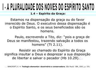 1.4 – Espírito da Graça:

   Estamos na dispensação da graça ou do favor
imerecido de Deus. O executivo dessa dispensação é
  o Espírito Santo, e os seus beneficiados são os
                      homens.
      Paulo, escrevendo a Tito, diz: “pois a graça de
  Deus se manifestou, trazendo salvação a todos os
                 homens” (Tt 2.11).
           Resistir ao chamado do Espírito da Graça
significa insultar a Deus e desprezar a sua disposição
     de libertar e salvar o pecador (Hb 10.29).[1]

[1] BANCROFT, E. H. Teologia elementar: doutrinária e conservadora. São Paulo: IBR, 2001, p. 191.
 