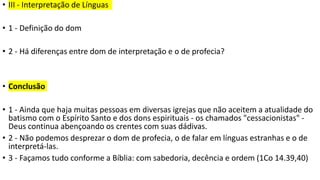 • III - Interpretação de Línguas
• 1 - Definição do dom
• 2 - Há diferenças entre dom de interpretação e o de profecia?
• Conclusão
• 1 - Ainda que haja muitas pessoas em diversas igrejas que não aceitem a atualidade do
batismo com o Espírito Santo e dos dons espirituais - os chamados "cessacionistas" -
Deus continua abençoando os crentes com suas dádivas.
• 2 - Não podemos desprezar o dom de profecia, o de falar em línguas estranhas e o de
interpretá-las.
• 3 - Façamos tudo conforme a Bíblia: com sabedoria, decência e ordem (1Co 14.39,40)
 