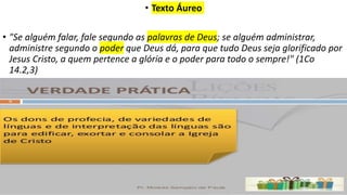 • Texto Áureo
• "Se alguém falar, fale segundo as palavras de Deus; se alguém administrar,
administre segundo o poder que Deus dá, para que tudo Deus seja glorificado por
Jesus Cristo, a quem pertence a glória e o poder para todo o sempre!" (1Co
14.2,3)
 