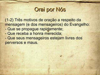 Orai por NósOrai por Nós
(1-2) Três motivos de oração a respeito da
mensagem (e dos mensageiros) do Evangelho:
- Que se propague rapidamente;
- Que receba a honra merecida;
- Que seus mensageiros estejam livres dos
perversos e maus.
 