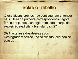Sobre o TrabalhoSobre o Trabalho
O que alguns crentes não conseguiram entender
na sutileza da primeira correspondência, agora
foram obrigados a entender em toda a força de
exposição explícita. - Revista, pág. 27
(6) Afastem-se dos desregrados
Desregrado = ocioso, indisciplinado, que não se
esforça
 
