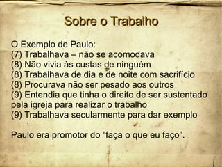 Sobre o TrabalhoSobre o Trabalho
O Exemplo de Paulo:
(7) Trabalhava – não se acomodava
(8) Não vivia às custas de ninguém
(8) Trabalhava de dia e de noite com sacrifício
(8) Procurava não ser pesado aos outros
(9) Entendia que tinha o direito de ser sustentado
pela igreja para realizar o trabalho
(9) Trabalhava secularmente para dar exemplo
Paulo era promotor do “faça o que eu faço”.
 
