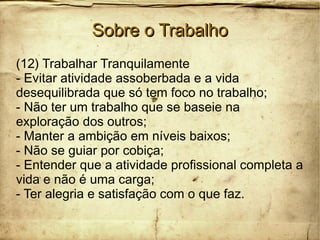 Sobre o TrabalhoSobre o Trabalho
(12) Trabalhar Tranquilamente
- Evitar atividade assoberbada e a vida
desequilibrada que só tem foco no trabalho;
- Não ter um trabalho que se baseie na
exploração dos outros;
- Manter a ambição em níveis baixos;
- Não se guiar por cobiça;
- Entender que a atividade profissional completa a
vida e não é uma carga;
- Ter alegria e satisfação com o que faz.
 