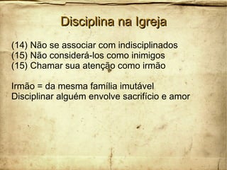 Disciplina na IgrejaDisciplina na Igreja
(14) Não se associar com indisciplinados
(15) Não considerá-los como inimigos
(15) Chamar sua atenção como irmão
Irmão = da mesma família imutável
Disciplinar alguém envolve sacrifício e amor
 