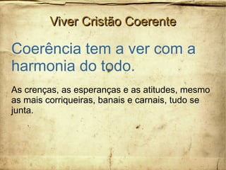 Viver Cristão CoerenteViver Cristão Coerente
Coerência tem a ver com a
harmonia do todo.
As crenças, as esperanças e as atitudes, mesmo
as mais corriqueiras, banais e carnais, tudo se
junta.
 