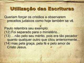 Utilização das EscriturasUtilização das Escrituras
Queriam forçar os cristãos a observarem
preceitos judaicos como hoje também se vê.
Paulo relembra seu exemplo:
(12) Foi separado para o ministério...
(13) …não pelo seu mérito, pois era tão pecador
quanto qualquer outro que citou anteriormente...
(14) mas pela graça, pela fé e pelo amor de
Cristo Jesus.
 