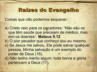 Raízes do EvangelhoRaízes do Evangelho
Coisas que não podemos esquecer:
a) Cristo veio para os pecadores: “Não são os
que têm saúde que precisam de médico, mas
sim os doentes”. Mateus 9.12
b) O pior pecador que conheço sou eu mesmo.
c) Se Jesus me salvou, Ele pode salvar qualquer
pessoa. Minha salvação é um exemplo do
poder de Deus (16).
d) Não tenho mérito algum: toda honra e glória
pertencem a Deus (17).
 