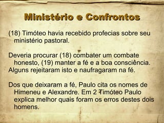 Ministério e ConfrontosMinistério e Confrontos
(18) Timóteo havia recebido profecias sobre seu
ministério pastoral.
Deveria procurar (18) combater um combate
honesto, (19) manter a fé e a boa consciência.
Alguns rejeitaram isto e naufragaram na fé.
Dos que deixaram a fé, Paulo cita os nomes de
Himeneu e Alexandre. Em 2 Timóteo Paulo
explica melhor quais foram os erros destes dois
homens.
 