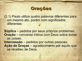 OraçõesOrações
(2.1) Paulo utiliza quatro palavras diferentes para
um mesmo ato, porém com significados
diferentes:
Súplica – pedidos por seus próprios problemas;
Oração – conversa íntima com Deus sobre todas
as coisas;
Intercessão – pedidos por outras pessoas;
Ação de Graças – agradecimento por aquilo que
se recebeu de Deus.
 
