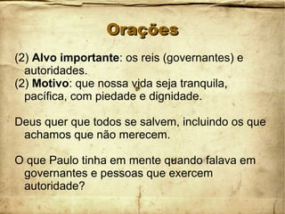 OraçõesOrações
(2) Alvo importante: os reis (governantes) e
autoridades.
(2) Motivo: que nossa vida seja tranquila,
pacífica, com piedade e dignidade.
Deus quer que todos se salvem, incluindo os que
achamos que não merecem.
O que Paulo tinha em mente quando falava em
governantes e pessoas que exercem
autoridade?
 