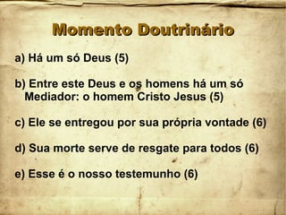 Momento DoutrinárioMomento Doutrinário
a) Há um só Deus (5)
b) Entre este Deus e os homens há um só
Mediador: o homem Cristo Jesus (5)
c) Ele se entregou por sua própria vontade (6)
d) Sua morte serve de resgate para todos (6)
e) Esse é o nosso testemunho (6)
 