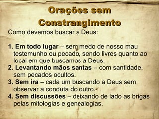 Orações semOrações sem
ConstrangimentoConstrangimento
Como devemos buscar a Deus:
1. Em todo lugar – sem medo de nosso mau
testemunho ou pecado, sendo livres quanto ao
local em que buscamos a Deus.
2. Levantando mãos santas – com santidade,
sem pecados ocultos.
3. Sem ira – cada um buscando a Deus sem
observar a conduta do outro.
4. Sem discussões – deixando de lado as brigas
pelas mitologias e genealogias.
 
