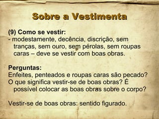 Sobre a VestimentaSobre a Vestimenta
(9) Como se vestir:
- modestamente, decência, discrição, sem
tranças, sem ouro, sem pérolas, sem roupas
caras – deve se vestir com boas obras.
Perguntas:
Enfeites, penteados e roupas caras são pecado?
O que significa vestir-se de boas obras? É
possível colocar as boas obras sobre o corpo?
Vestir-se de boas obras: sentido figurado.
 