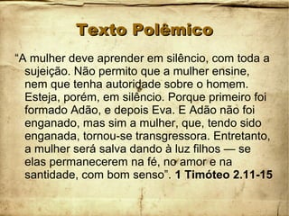 Texto PolêmicoTexto Polêmico
“A mulher deve aprender em silêncio, com toda a
sujeição. Não permito que a mulher ensine,
nem que tenha autoridade sobre o homem.
Esteja, porém, em silêncio. Porque primeiro foi
formado Adão, e depois Eva. E Adão não foi
enganado, mas sim a mulher, que, tendo sido
enganada, tornou-se transgressora. Entretanto,
a mulher será salva dando à luz filhos — se
elas permanecerem na fé, no amor e na
santidade, com bom senso”. 1 Timóteo 2.11-15
 