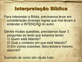 Interpretação BíblicaInterpretação Bíblica
Para interpretar a Bíblia, precisamos levar em
consideração diversas regras que nos levam a
entender a INTENÇÃO do autor.
Dentre muitas questões, precisamos fazer 3
perguntas ao texto que estamos lendo:
1) Quem está falando?
2) Qual o contexto em que está falando?
3) Em outras ocasiões, falou sobre o mesmo
assunto?
Exemplo de como isto muda tudo:
 