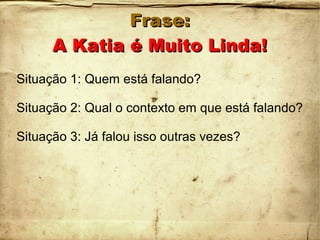 Frase:Frase:
A Katia é Muito Linda!A Katia é Muito Linda!
Situação 1: Quem está falando?
Situação 2: Qual o contexto em que está falando?
Situação 3: Já falou isso outras vezes?
 