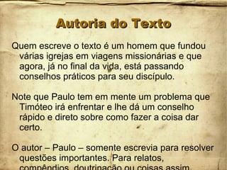Autoria do TextoAutoria do Texto
Quem escreve o texto é um homem que fundou
várias igrejas em viagens missionárias e que
agora, já no final da vida, está passando
conselhos práticos para seu discípulo.
Note que Paulo tem em mente um problema que
Timóteo irá enfrentar e lhe dá um conselho
rápido e direto sobre como fazer a coisa dar
certo.
O autor – Paulo – somente escrevia para resolver
questões importantes. Para relatos,
 