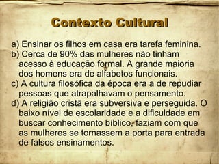 Contexto CulturalContexto Cultural
a) Ensinar os filhos em casa era tarefa feminina.
b) Cerca de 90% das mulheres não tinham
acesso à educação formal. A grande maioria
dos homens era de alfabetos funcionais.
c) A cultura filosófica da época era a de repudiar
pessoas que atrapalhavam o pensamento.
d) A religião cristã era subversiva e perseguida. O
baixo nível de escolaridade e a dificuldade em
buscar conhecimento bíblico, faziam com que
as mulheres se tornassem a porta para entrada
de falsos ensinamentos.
 