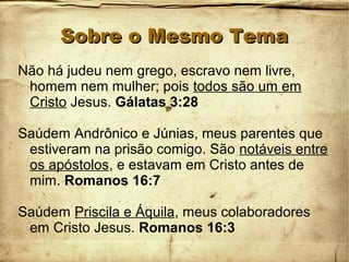 Sobre o Mesmo TemaSobre o Mesmo Tema
Não há judeu nem grego, escravo nem livre,
homem nem mulher; pois todos são um em
Cristo Jesus. Gálatas 3:28
Saúdem Andrônico e Júnias, meus parentes que
estiveram na prisão comigo. São notáveis entre
os apóstolos, e estavam em Cristo antes de
mim. Romanos 16:7
Saúdem Priscila e Áquila, meus colaboradores
em Cristo Jesus. Romanos 16:3
 