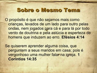 Sobre o Mesmo TemaSobre o Mesmo Tema
O propósito é que não sejamos mais como
crianças, levados de um lado para outro pelas
ondas, nem jogados para cá e para lá por todo
vento de doutrina e pela astúcia e esperteza de
homens que induzem ao erro. Efésios 4:14
Se quiserem aprender alguma coisa, que
perguntem a seus maridos em casa; pois é
vergonhoso uma mulher falar na igreja. 1
Coríntios 14:35
 