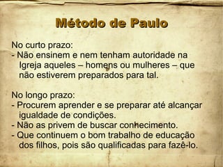 Método de PauloMétodo de Paulo
No curto prazo:
- Não ensinem e nem tenham autoridade na
Igreja aqueles – homens ou mulheres – que
não estiverem preparados para tal.
No longo prazo:
- Procurem aprender e se preparar até alcançar
igualdade de condições.
- Não as privem de buscar conhecimento.
- Que continuem o bom trabalho de educação
dos filhos, pois são qualificadas para fazê-lo.
 