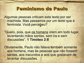 Feminismo de PauloFeminismo de Paulo
Algumas pessoas criticam este texto por ser
machista. Mas passamos por um texto que é
feminista. Você percebeu?
“Quero, pois, que os homens orem em todo lugar,
levantando mãos santas, sem ira e sem
discussões”. 1 Timóteo 2:8
Obviamente, Paulo não falava também somente
aos homens, mas às pessoas que não fossem
santas, aos iracundos e aos que gostavam de
levantar discussões.
 