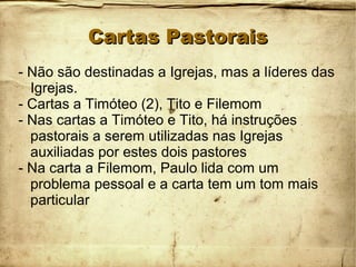 Cartas PastoraisCartas Pastorais
- Não são destinadas a Igrejas, mas a líderes das
Igrejas.
- Cartas a Timóteo (2), Tito e Filemom
- Nas cartas a Timóteo e Tito, há instruções
pastorais a serem utilizadas nas Igrejas
auxiliadas por estes dois pastores
- Na carta a Filemom, Paulo lida com um
problema pessoal e a carta tem um tom mais
particular
 
