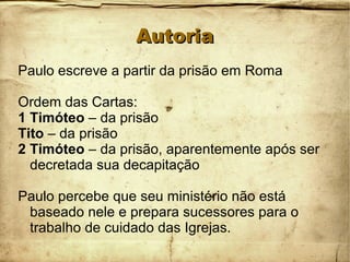 AutoriaAutoria
Paulo escreve a partir da prisão em Roma
Ordem das Cartas:
1 Timóteo – da prisão
Tito – da prisão
2 Timóteo – da prisão, aparentemente após ser
decretada sua decapitação
Paulo percebe que seu ministério não está
baseado nele e prepara sucessores para o
trabalho de cuidado das Igrejas.
 