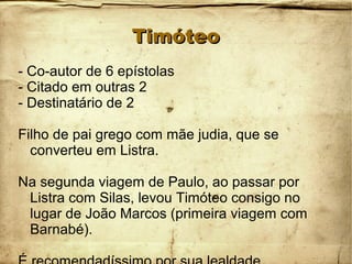 TimóteoTimóteo
- Co-autor de 6 epístolas
- Citado em outras 2
- Destinatário de 2
Filho de pai grego com mãe judia, que se
converteu em Listra.
Na segunda viagem de Paulo, ao passar por
Listra com Silas, levou Timóteo consigo no
lugar de João Marcos (primeira viagem com
Barnabé).
 