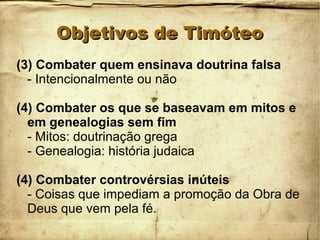 Objetivos de TimóteoObjetivos de Timóteo
(3) Combater quem ensinava doutrina falsa
- Intencionalmente ou não
(4) Combater os que se baseavam em mitos e
em genealogias sem fim
- Mitos: doutrinação grega
- Genealogia: história judaica
(4) Combater controvérsias inúteis
- Coisas que impediam a promoção da Obra de
Deus que vem pela fé.
 