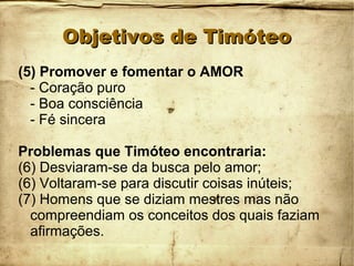 Objetivos de TimóteoObjetivos de Timóteo
(5) Promover e fomentar o AMOR
- Coração puro
- Boa consciência
- Fé sincera
Problemas que Timóteo encontraria:
(6) Desviaram-se da busca pelo amor;
(6) Voltaram-se para discutir coisas inúteis;
(7) Homens que se diziam mestres mas não
compreendiam os conceitos dos quais faziam
afirmações.
 