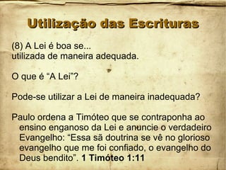 Utilização das EscriturasUtilização das Escrituras
(8) A Lei é boa se...
utilizada de maneira adequada.
O que é “A Lei”?
Pode-se utilizar a Lei de maneira inadequada?
Paulo ordena a Timóteo que se contraponha ao
ensino enganoso da Lei e anuncie o verdadeiro
Evangelho: “Essa sã doutrina se vê no glorioso
evangelho que me foi confiado, o evangelho do
Deus bendito”. 1 Timóteo 1:11
 