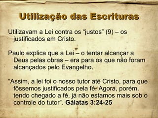 Utilização das EscriturasUtilização das Escrituras
Utilizavam a Lei contra os “justos” (9) – os
justificados em Cristo.
Paulo explica que a Lei – o tentar alcançar a
Deus pelas obras – era para os que não foram
alcançados pelo Evangelho.
“Assim, a lei foi o nosso tutor até Cristo, para que
fôssemos justificados pela fé. Agora, porém,
tendo chegado a fé, já não estamos mais sob o
controle do tutor”. Gálatas 3:24-25
 